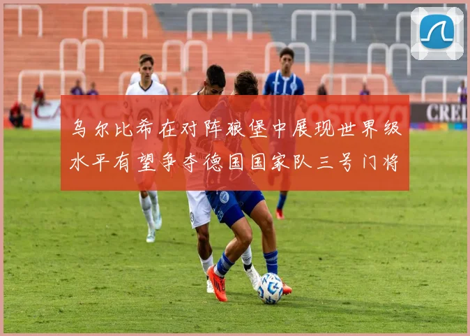 乌尔比希在对阵狼堡中展现世界级水平有望争夺德国国家队三号门将位置
