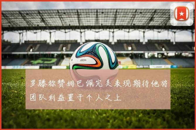 罗滕称赞姆巴佩完美表现期待他将团队利益置于个人之上