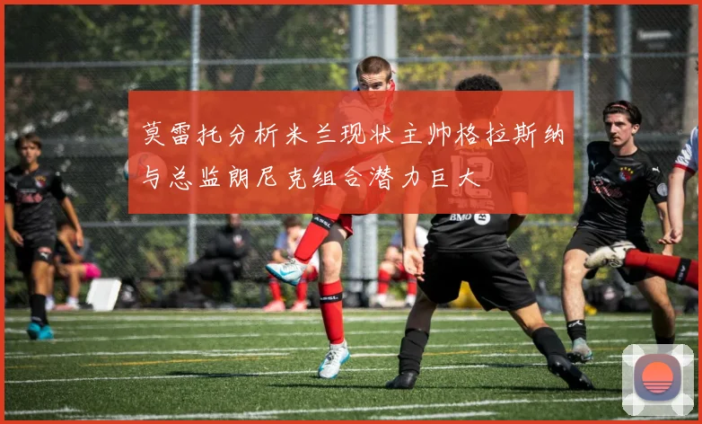 莫雷托分析米兰现状主帅格拉斯纳与总监朗尼克组合潜力巨大