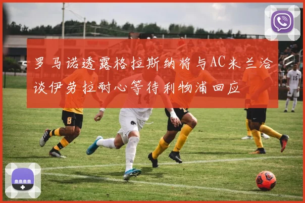 罗马诺透露格拉斯纳将与AC米兰洽谈伊劳拉耐心等待利物浦回应