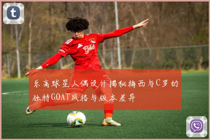 乐高球星人偶设计揭秘梅西与C罗的独特GOAT风格与版本差异