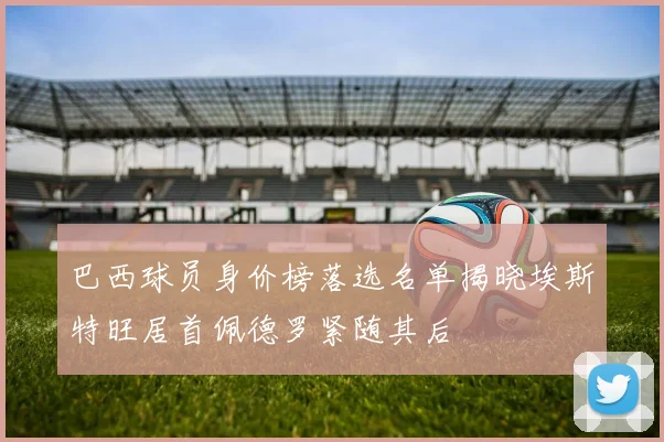 巴西球员身价榜落选名单揭晓埃斯特旺居首佩德罗紧随其后