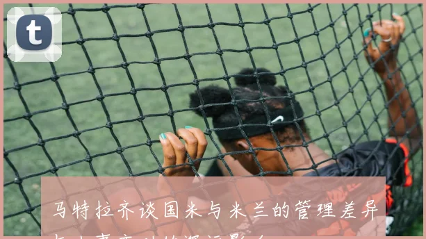马特拉齐谈国米与米兰的管理差异与人事变动的深远影响