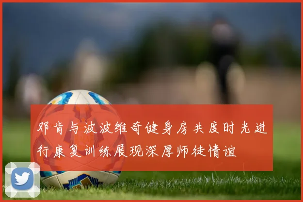 邓肯与波波维奇健身房共度时光进行康复训练展现深厚师徒情谊