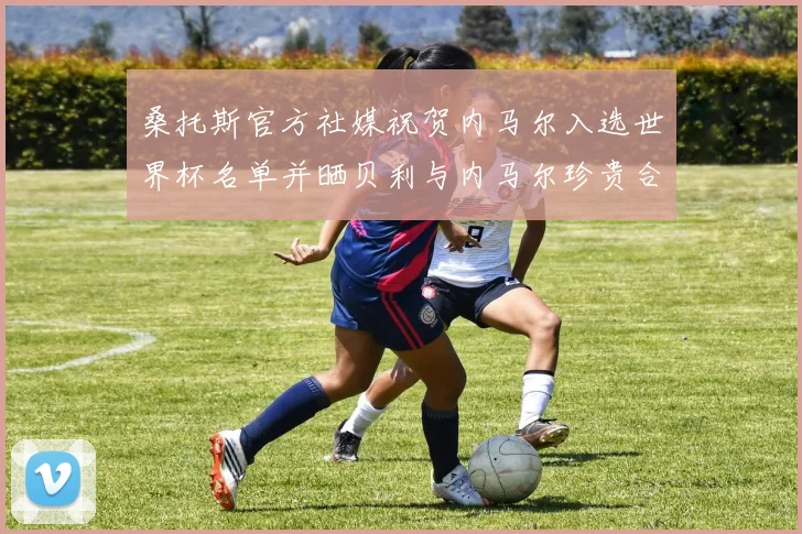 桑托斯官方社媒祝贺内马尔入选世界杯名单并晒贝利与内马尔珍贵合影