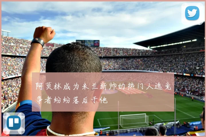 阿莫林成为米兰新帅的热门人选竞争者纷纷落后于他
