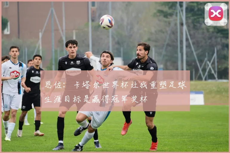 恩佐：卡塔尔世界杯让我重塑足球生涯目标是赢得冠军奖杯