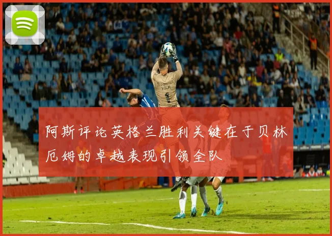阿斯评论英格兰胜利关键在于贝林厄姆的卓越表现引领全队