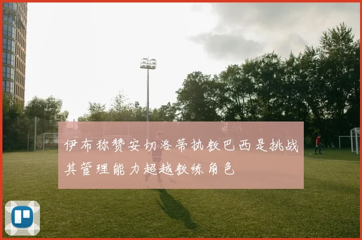 伊布称赞安切洛蒂执教巴西是挑战其管理能力超越教练角色