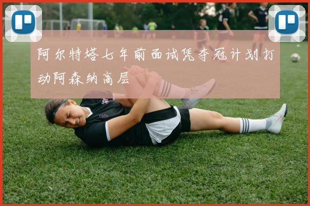 阿尔特塔七年前面试凭夺冠计划打动阿森纳高层