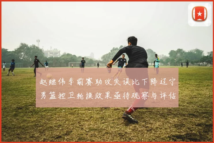赵继伟季前赛助攻失误比下降辽宁男篮控卫轮换效果亟待观察与评估