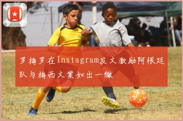 罗梅罗在Instagram发文激励阿根廷队与梅西文案如出一辙