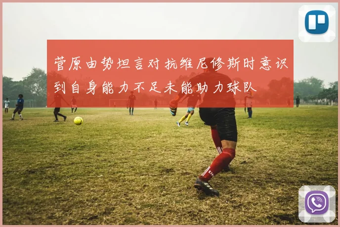 菅原由势坦言对抗维尼修斯时意识到自身能力不足未能助力球队
