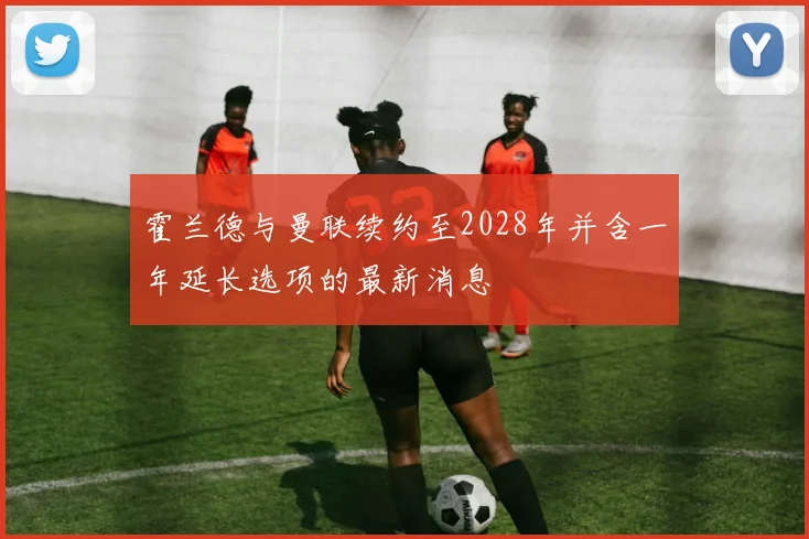 霍兰德与曼联续约至2028年并含一年延长选项的最新消息