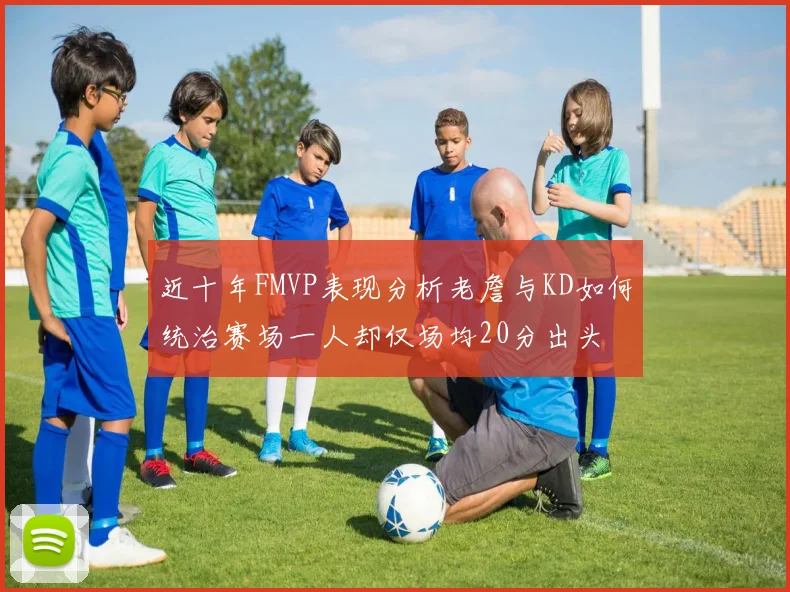 近十年FMVP表现分析老詹与KD如何统治赛场一人却仅场均20分出头